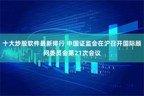 十大炒股软件最新排行 中国证监会在沪召开国际顾问委员会第21次会议