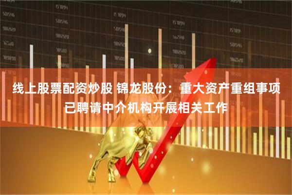 线上股票配资炒股 锦龙股份：重大资产重组事项已聘请中介机构开展相关工作