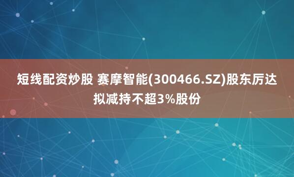 短线配资炒股 赛摩智能(300466.SZ)股东厉达拟减持不超3%股份