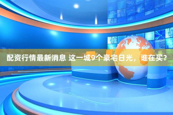 配资行情最新消息 这一城9个豪宅日光，谁在买？