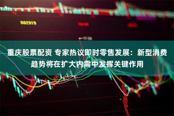 重庆股票配资 专家热议即时零售发展：新型消费趋势将在扩大内需中发挥关键作用