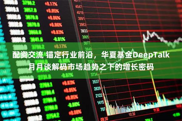配资交流 锚定行业前沿，华夏基金DeepTalk月月谈解码市场趋势之下的增长密码