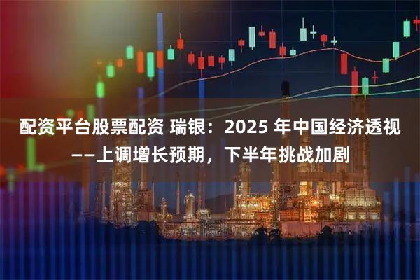 配资平台股票配资 瑞银：2025 年中国经济透视——上调增长预期，下半年挑战加剧