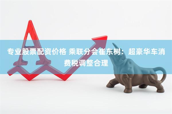 专业股票配资价格 乘联分会崔东树：超豪华车消费税调整合理