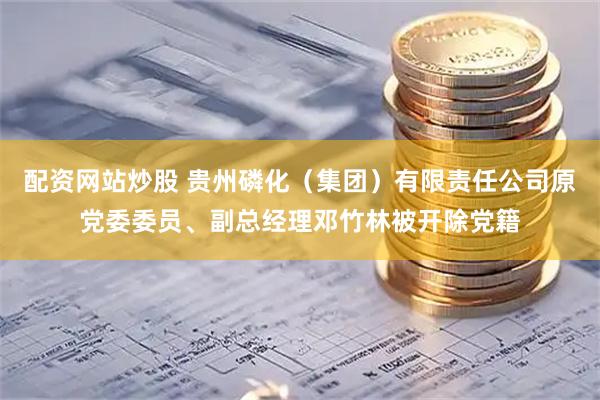 配资网站炒股 贵州磷化（集团）有限责任公司原党委委员、副总经理邓竹林被开除党籍