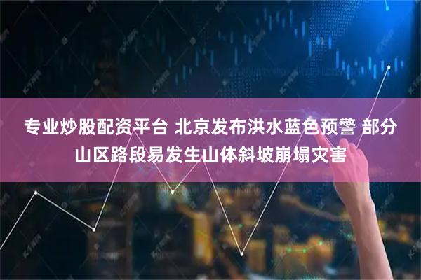 专业炒股配资平台 北京发布洪水蓝色预警 部分山区路段易发生山体斜坡崩塌灾害