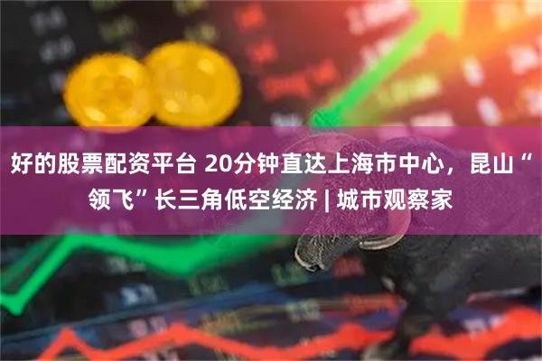 好的股票配资平台 20分钟直达上海市中心，昆山“领飞”长三角低空经济 | 城市观察家