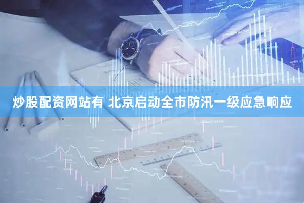 炒股配资网站有 北京启动全市防汛一级应急响应