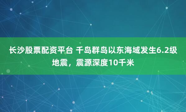 长沙股票配资平台 千岛群岛以东海域发生6.2级地震，震源深度10千米