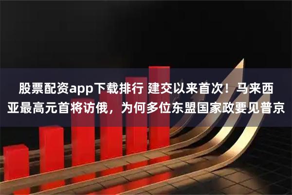 股票配资app下载排行 建交以来首次！马来西亚最高元首将访俄，为何多位东盟国家政要见普京