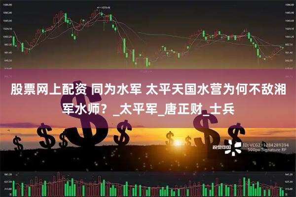 股票网上配资 同为水军 太平天国水营为何不敌湘军水师？_太平军_唐正财_士兵