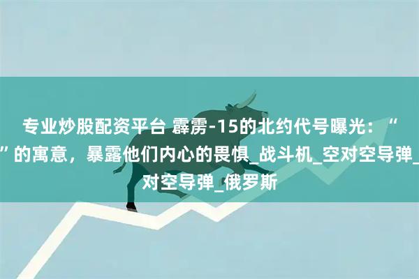 专业炒股配资平台 霹雳-15的北约代号曝光：“阿巴顿”的寓意，暴露他们内心的畏惧_战斗机_空对空导弹_俄罗斯