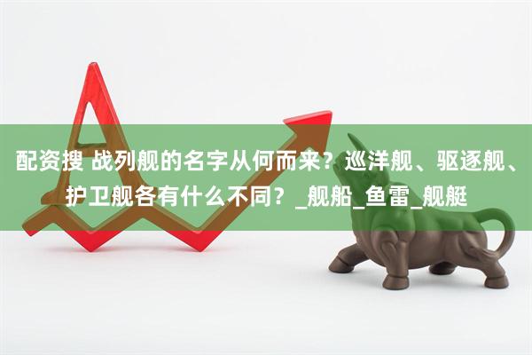 配资搜 战列舰的名字从何而来？巡洋舰、驱逐舰、护卫舰各有什么不同？_舰船_鱼雷_舰艇