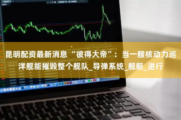 昆明配资最新消息 “彼得大帝”：当一艘核动力巡洋舰能摧毁整个舰队_导弹系统_舰艇_进行