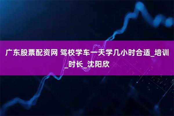 广东股票配资网 驾校学车一天学几小时合适_培训_时长_沈阳欣
