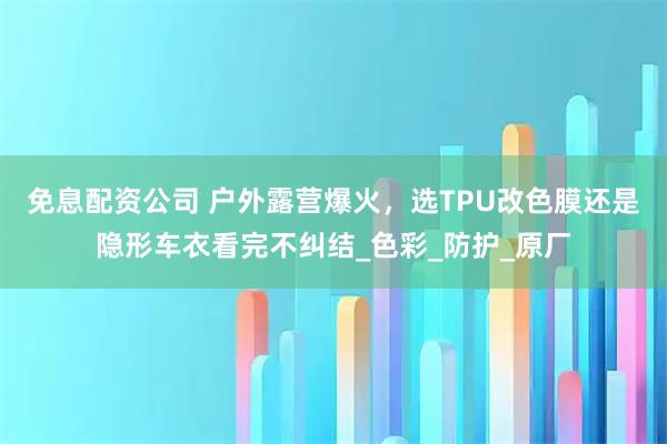 免息配资公司 户外露营爆火，选TPU改色膜还是隐形车衣看完不纠结_色彩_防护_原厂