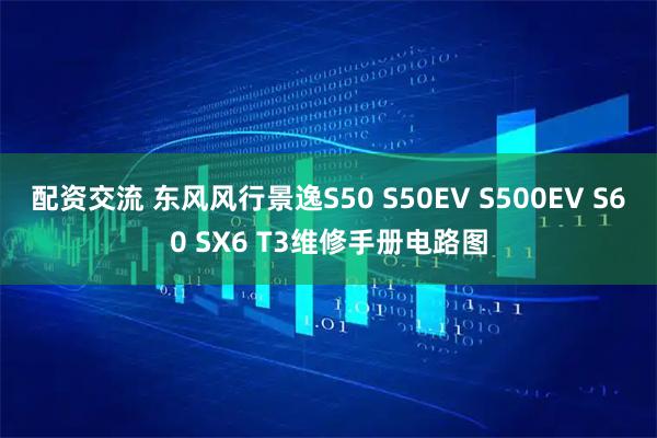 配资交流 东风风行景逸S50 S50EV S500EV S60 SX6 T3维修手册电路图