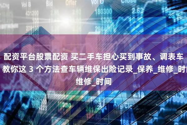 配资平台股票配资 买二手车担心买到事故、调表车？教你这 3 个方法查车辆维保出险记录_保养_维修_时间