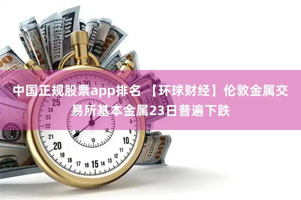 中国正规股票app排名 【环球财经】伦敦金属交易所基本金属23日普遍下跌
