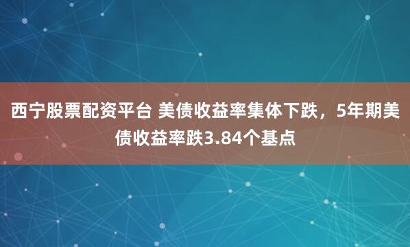 西宁股票配资平台 美债收益率集体下跌，5年期美债收益率跌3.84个基点