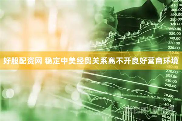 好股配资网 稳定中美经贸关系离不开良好营商环境