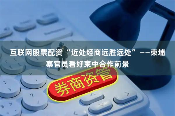 互联网股票配资 “近处经商远胜远处” ——柬埔寨官员看好柬中合作前景