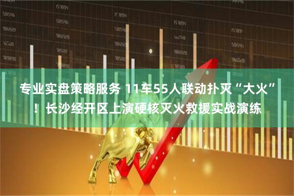 专业实盘策略服务 11车55人联动扑灭“大火”！长沙经开区上演硬核灭火救援实战演练
